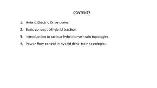 CONTENTS
1. Hybrid Electric Drive-trains
2. Basic concept of hybrid traction
3. Introduction to various hybrid drive-train topologies
4. Power flow control in hybrid drive-train topologies.
 