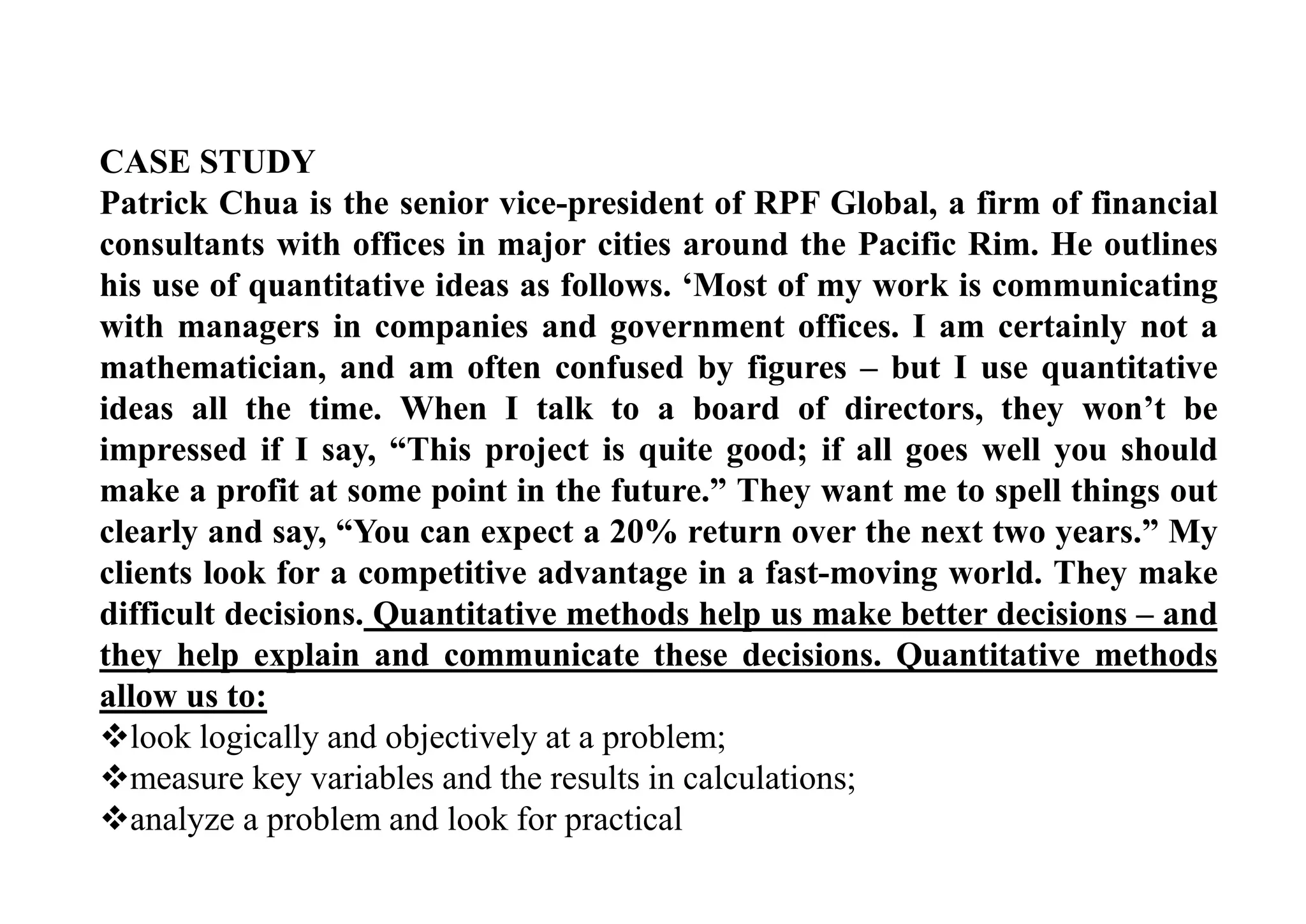 CASE STUDY
Patrick Chua is the senior vice-president of RPF Global, a firm of financial
consultants with offices in major cities around the Pacific Rim. He outlines
his use of quantitative ideas as follows. ‘Most of my work is communicating
with managers in companies and government offices. I am certainly not a
mathematician, and am often confused by figures – but I use quantitative
ideas all the time. When I talk to a board of directors, they won’t be
impressed if I say, “This project is quite good; if all goes well you should
make a profit at some point in the future.” They want me to spell things out
clearly and say, “You can expect a 20% return over the next two years.” My
clients look for a competitive advantage in a fast-moving world. They make
difficult decisions. Quantitative methods help us make better decisions – and
they help explain and communicate these decisions. Quantitative methods
allow us to:
look logically and objectively at a problem;
measure key variables and the results in calculations;
analyze a problem and look for practical
 