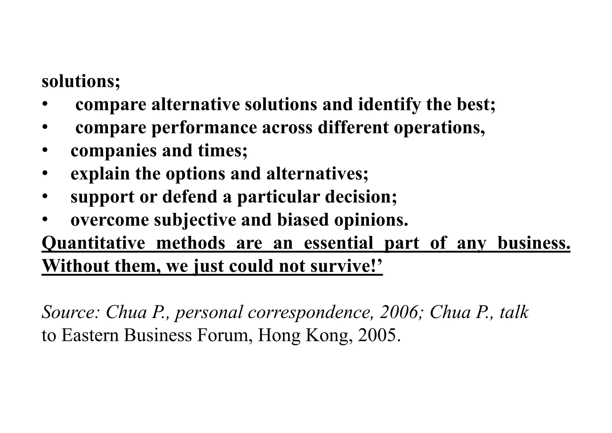 solutions;
• compare alternative solutions and identify the best;
• compare performance across different operations,
• companies and times;
• explain the options and alternatives;
• support or defend a particular decision;
• overcome subjective and biased opinions.
Quantitative methods are an essential part of any business.
Without them, we just could not survive!’
Source: Chua P., personal correspondence, 2006; Chua P., talk
to Eastern Business Forum, Hong Kong, 2005.
 