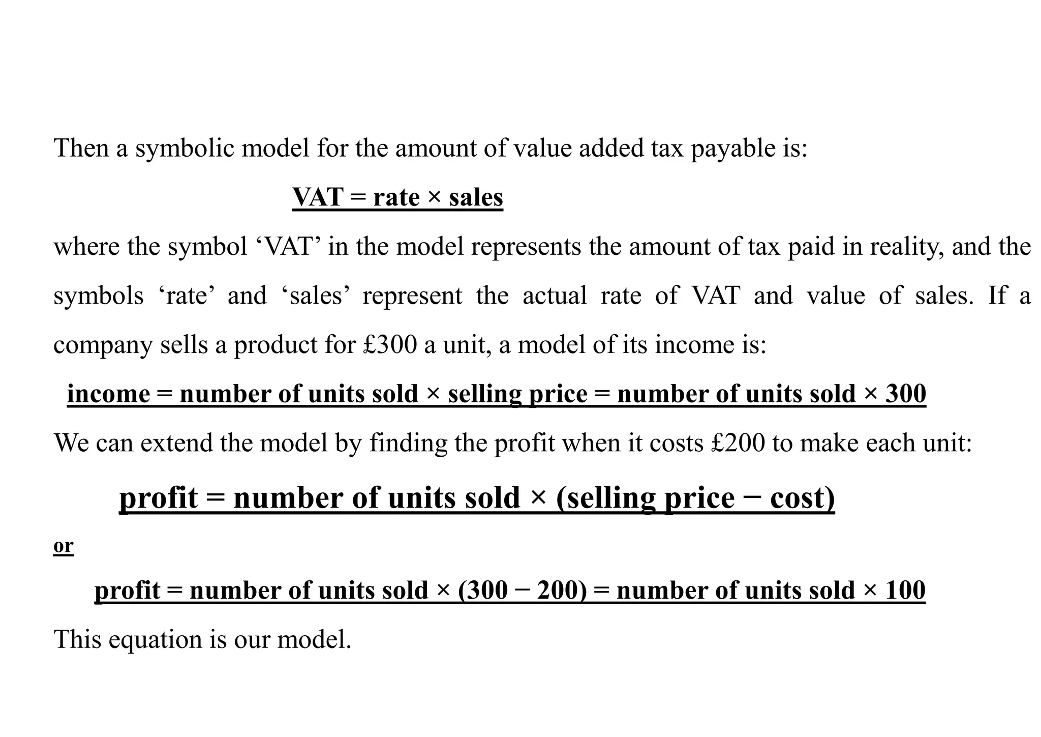Then a symbolic model for the amount of value added tax payable is:
VAT = rate × sales
where the symbol ‘VAT’ in the model represents the amount of tax paid in reality, and the
symbols ‘rate’ and ‘sales’ represent the actual rate of VAT and value of sales. If a
company sells a product for £300 a unit, a model of its income is:
income = number of units sold × selling price = number of units sold × 300
We can extend the model by finding the profit when it costs £200 to make each unit:
profit = number of units sold × (selling price − cost)
or
profit = number of units sold × (300 − 200) = number of units sold × 100
This equation is our model.
 