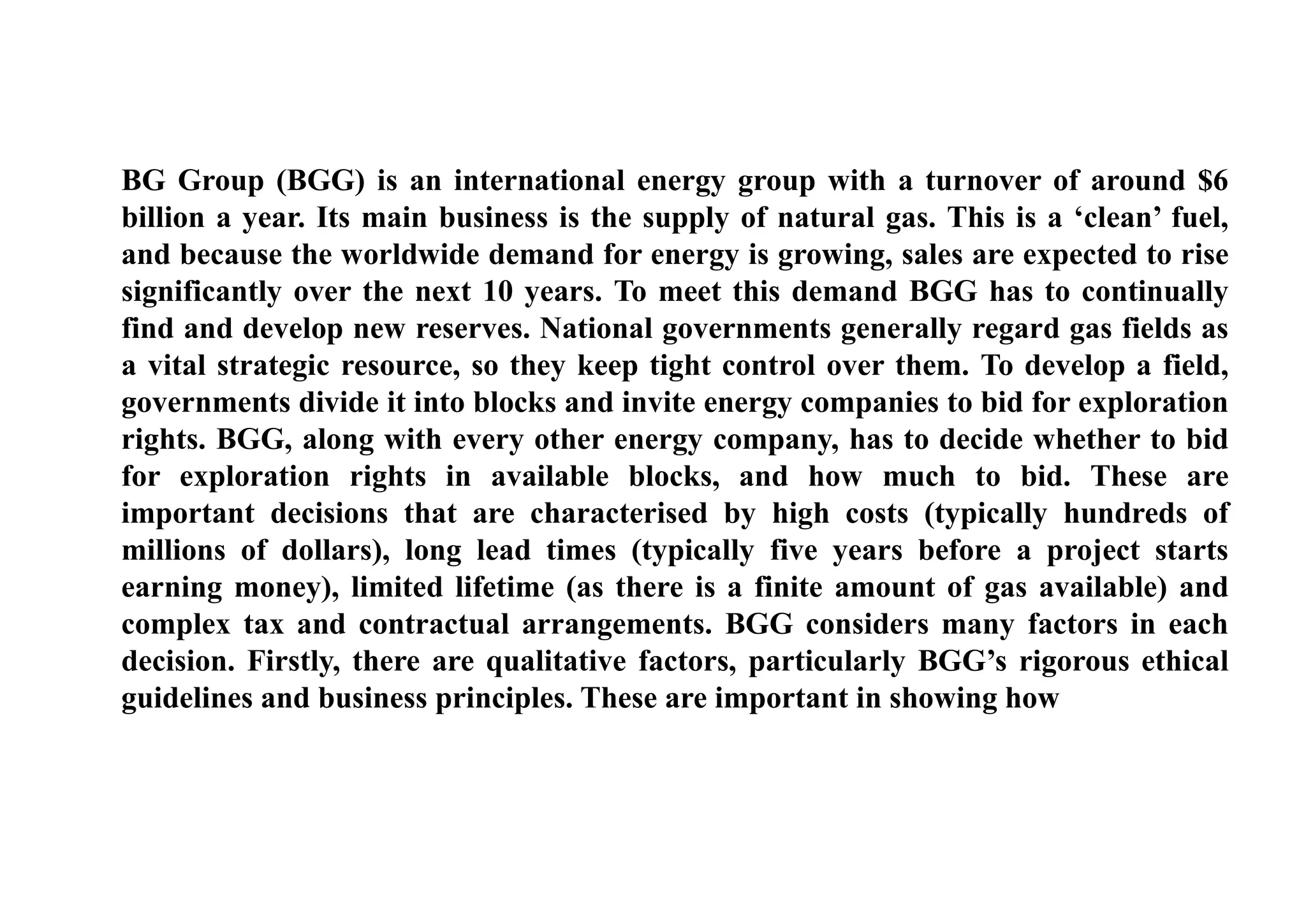BG Group (BGG) is an international energy group with a turnover of around $6
billion a year. Its main business is the supply of natural gas. This is a ‘clean’ fuel,
and because the worldwide demand for energy is growing, sales are expected to rise
significantly over the next 10 years. To meet this demand BGG has to continually
find and develop new reserves. National governments generally regard gas fields as
a vital strategic resource, so they keep tight control over them. To develop a field,
governments divide it into blocks and invite energy companies to bid for exploration
rights. BGG, along with every other energy company, has to decide whether to bid
for exploration rights in available blocks, and how much to bid. These are
important decisions that are characterised by high costs (typically hundreds of
millions of dollars), long lead times (typically five years before a project starts
earning money), limited lifetime (as there is a finite amount of gas available) and
complex tax and contractual arrangements. BGG considers many factors in each
decision. Firstly, there are qualitative factors, particularly BGG’s rigorous ethical
guidelines and business principles. These are important in showing how
 