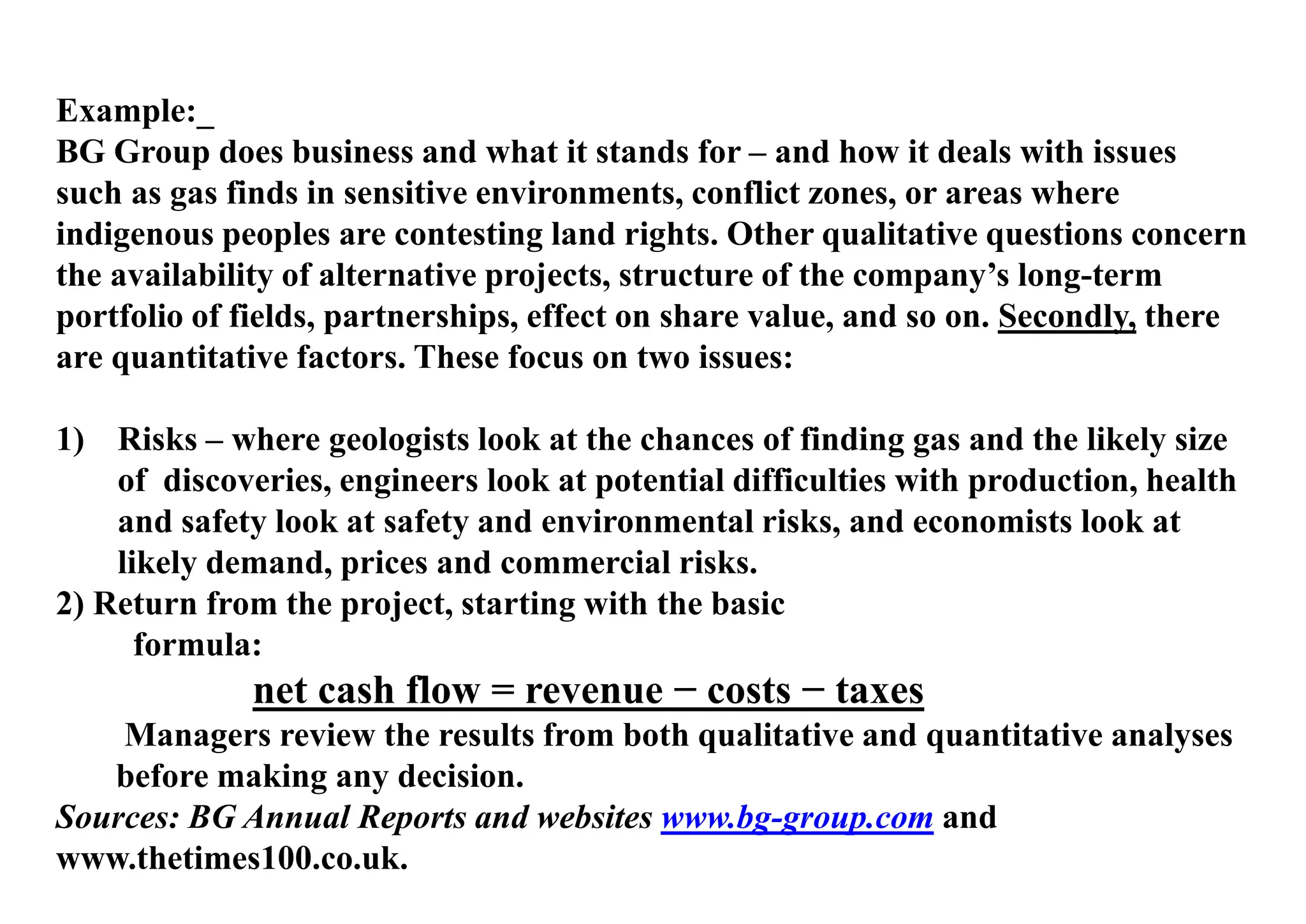 Example:_
BG Group does business and what it stands for – and how it deals with issues
such as gas finds in sensitive environments, conflict zones, or areas where
indigenous peoples are contesting land rights. Other qualitative questions concern
the availability of alternative projects, structure of the company’s long-term
portfolio of fields, partnerships, effect on share value, and so on. Secondly, there
are quantitative factors. These focus on two issues:
1) Risks – where geologists look at the chances of finding gas and the likely size
of discoveries, engineers look at potential difficulties with production, health
and safety look at safety and environmental risks, and economists look at
likely demand, prices and commercial risks.
2) Return from the project, starting with the basic
formula:
net cash flow = revenue − costs − taxes
Managers review the results from both qualitative and quantitative analyses
before making any decision.
Sources: BG Annual Reports and websites www.bg-group.com and
www.thetimes100.co.uk.
 