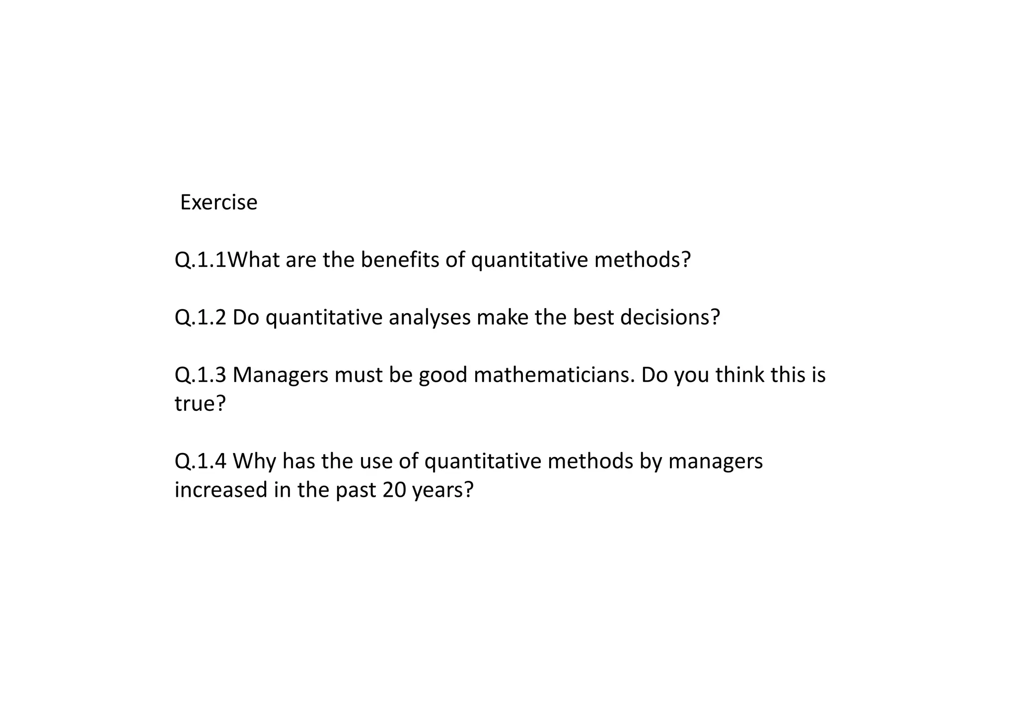 Exercise
Q.1.1What are the benefits of quantitative methods?
Q.1.2 Do quantitative analyses make the best decisions?
Q.1.3 Managers must be good mathematicians. Do you think this is
true?
Q.1.4 Why has the use of quantitative methods by managers
increased in the past 20 years?
 