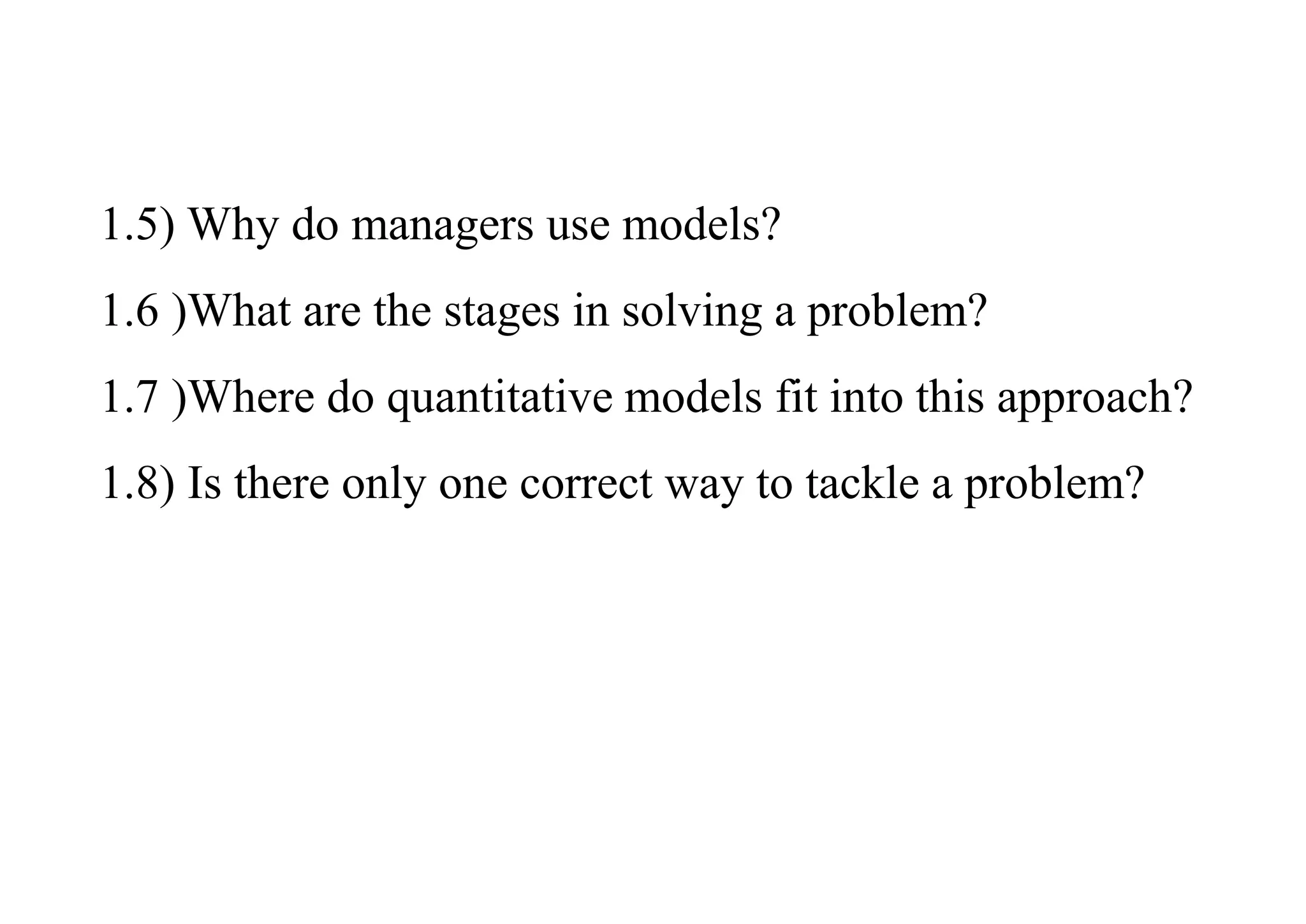 1.5) Why do managers use models?
1.6 )What are the stages in solving a problem?
1.7 )Where do quantitative models fit into this approach?
1.8) Is there only one correct way to tackle a problem?
 