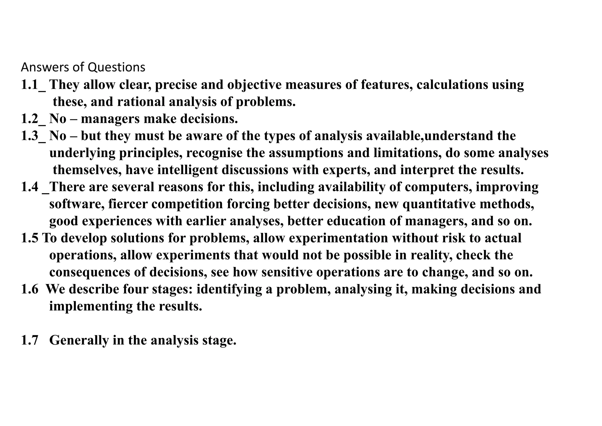 Answers of Questions
1.1_ They allow clear, precise and objective measures of features, calculations using
these, and rational analysis of problems.
1.2_ No – managers make decisions.
1.3_ No – but they must be aware of the types of analysis available,understand the
underlying principles, recognise the assumptions and limitations, do some analyses
themselves, have intelligent discussions with experts, and interpret the results.
1.4 _There are several reasons for this, including availability of computers, improving
software, fiercer competition forcing better decisions, new quantitative methods,
good experiences with earlier analyses, better education of managers, and so on.
1.5 To develop solutions for problems, allow experimentation without risk to actual
operations, allow experiments that would not be possible in reality, check the
consequences of decisions, see how sensitive operations are to change, and so on.
1.6 We describe four stages: identifying a problem, analysing it, making decisions and
implementing the results.
1.7 Generally in the analysis stage.
 