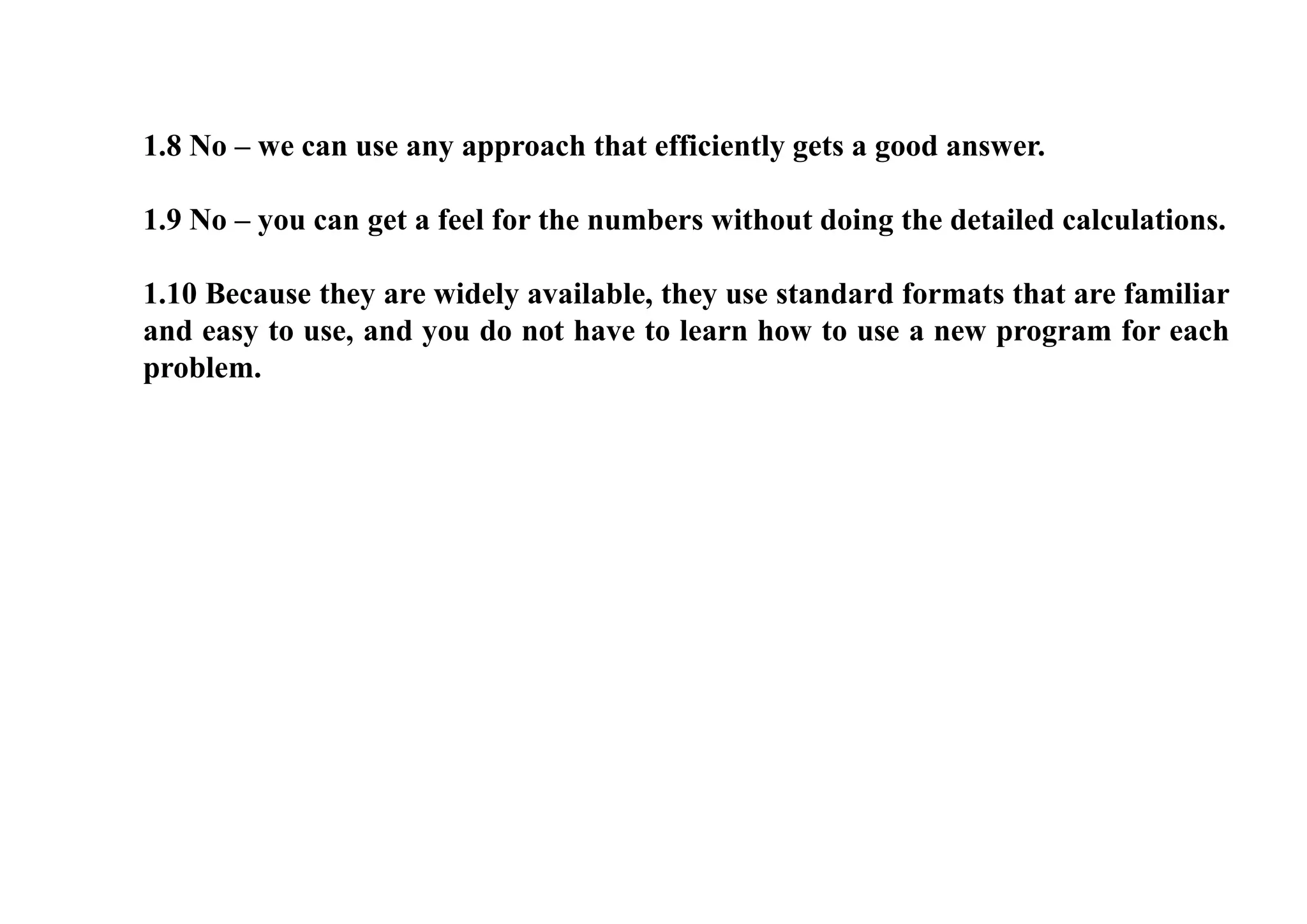 1.8 No – we can use any approach that efficiently gets a good answer.
1.9 No – you can get a feel for the numbers without doing the detailed calculations.
1.10 Because they are widely available, they use standard formats that are familiar
and easy to use, and you do not have to learn how to use a new program for each
problem.
 