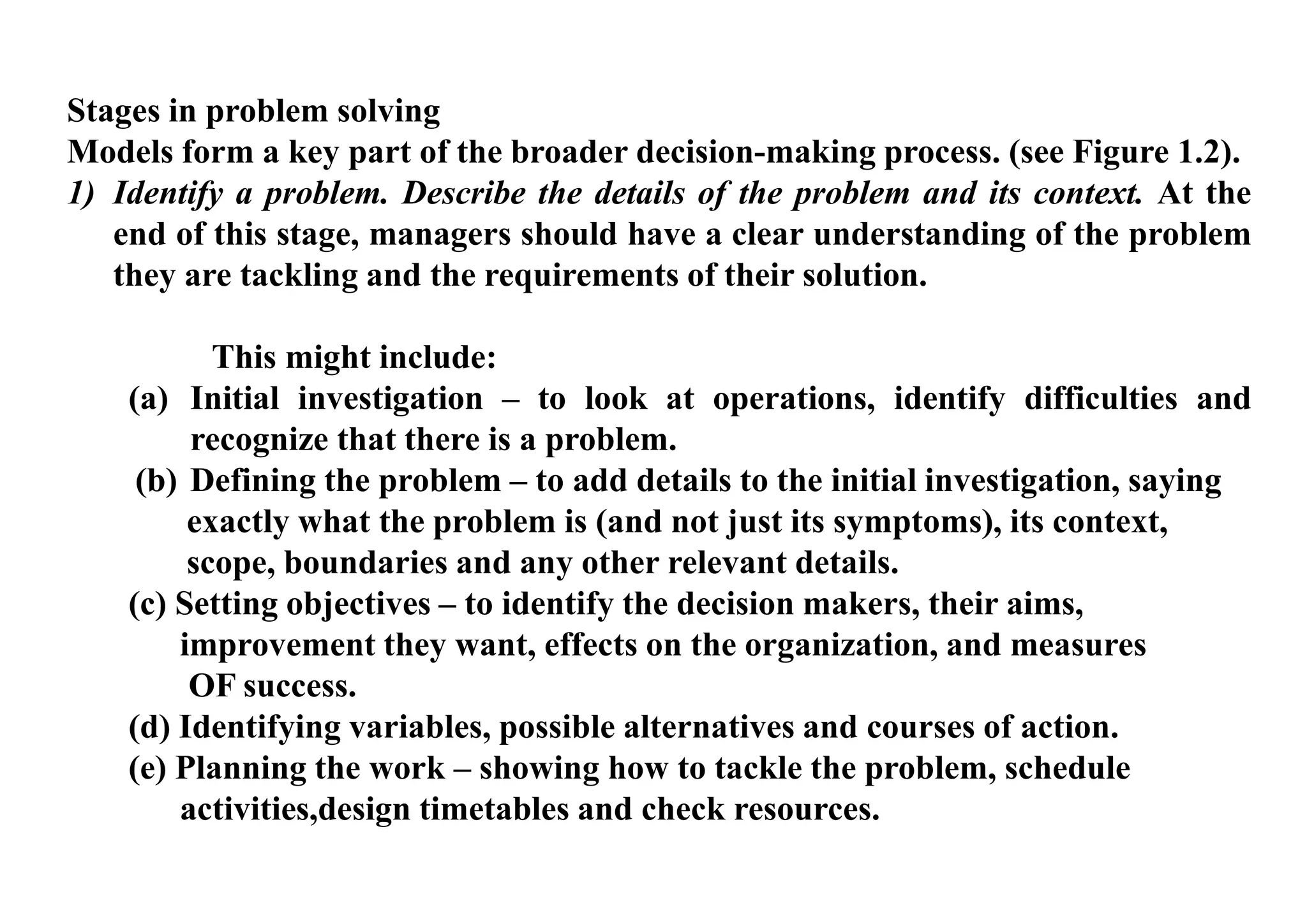 Stages in problem solving
Models form a key part of the broader decision-making process. (see Figure 1.2).
1) Identify a problem. Describe the details of the problem and its context. At the
end of this stage, managers should have a clear understanding of the problem
they are tackling and the requirements of their solution.
This might include:
(a) Initial investigation – to look at operations, identify difficulties and
recognize that there is a problem.
(b) Defining the problem – to add details to the initial investigation, saying
exactly what the problem is (and not just its symptoms), its context,
scope, boundaries and any other relevant details.
(c) Setting objectives – to identify the decision makers, their aims,
improvement they want, effects on the organization, and measures
OF success.
(d) Identifying variables, possible alternatives and courses of action.
(e) Planning the work – showing how to tackle the problem, schedule
activities,design timetables and check resources.
 