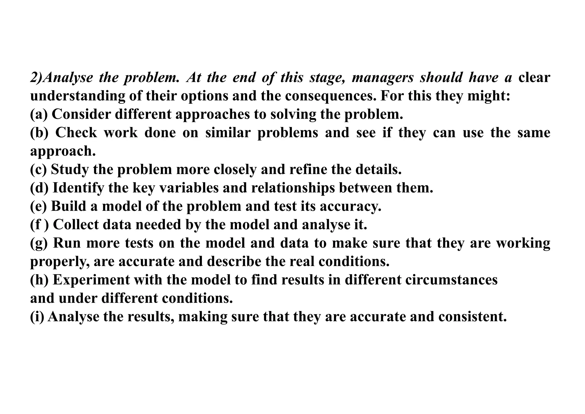 2)Analyse the problem. At the end of this stage, managers should have a clear
understanding of their options and the consequences. For this they might:
(a) Consider different approaches to solving the problem.
(b) Check work done on similar problems and see if they can use the same
approach.
(c) Study the problem more closely and refine the details.
(d) Identify the key variables and relationships between them.
(e) Build a model of the problem and test its accuracy.
(f ) Collect data needed by the model and analyse it.
(g) Run more tests on the model and data to make sure that they are working
properly, are accurate and describe the real conditions.
(h) Experiment with the model to find results in different circumstances
and under different conditions.
(i) Analyse the results, making sure that they are accurate and consistent.
 