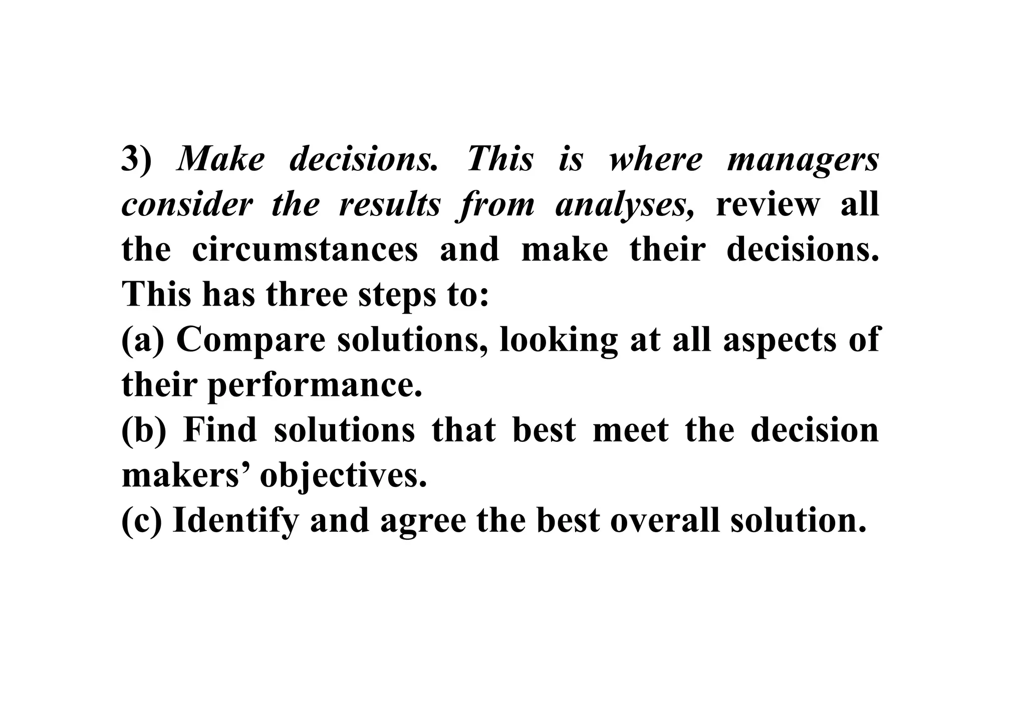 3) Make decisions. This is where managers
consider the results from analyses, review all
the circumstances and make their decisions.
This has three steps to:
(a) Compare solutions, looking at all aspects of
their performance.
(b) Find solutions that best meet the decision
makers’ objectives.
(c) Identify and agree the best overall solution.
 