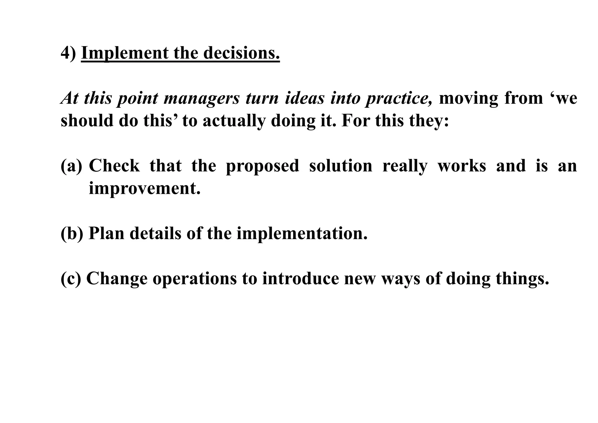 4) Implement the decisions.
At this point managers turn ideas into practice, moving from ‘we
should do this’ to actually doing it. For this they:
(a) Check that the proposed solution really works and is an
improvement.
(b) Plan details of the implementation.
(c) Change operations to introduce new ways of doing things.
 