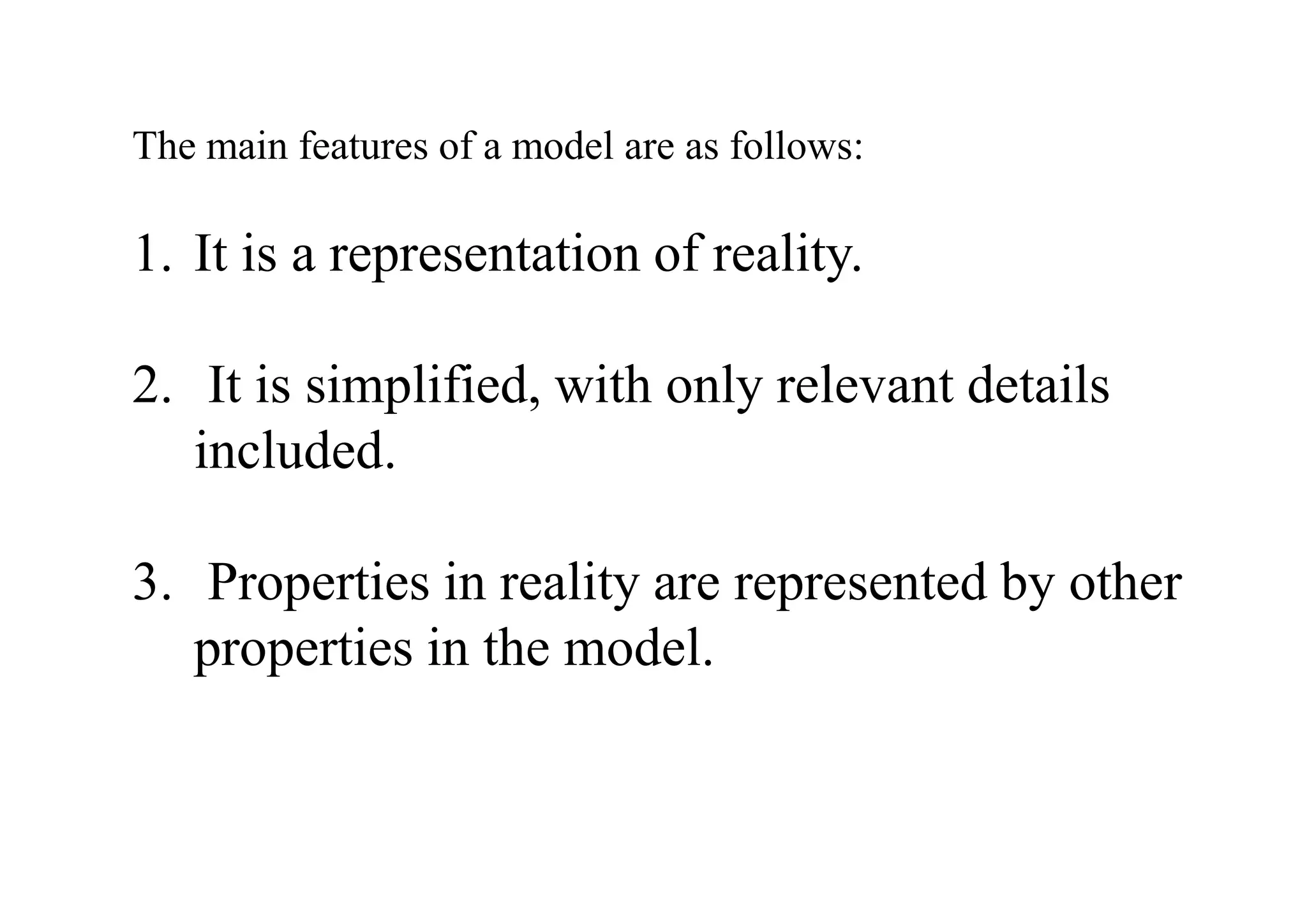 The main features of a model are as follows:
1. It is a representation of reality.
2. It is simplified, with only relevant details
included.
3. Properties in reality are represented by other
properties in the model.
 
