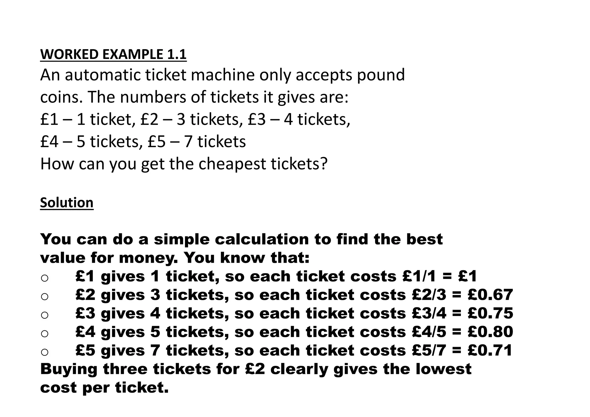 WORKED EXAMPLE 1.1
An automatic ticket machine only accepts pound
coins. The numbers of tickets it gives are:
£1 – 1 ticket, £2 – 3 tickets, £3 – 4 tickets,
£4 – 5 tickets, £5 – 7 tickets
How can you get the cheapest tickets?
Solution
You can do a simple calculation to find the best
value for money. You know that:
o £1 gives 1 ticket, so each ticket costs £1/1 = £1
o £2 gives 3 tickets, so each ticket costs £2/3 = £0.67
o £3 gives 4 tickets, so each ticket costs £3/4 = £0.75
o £4 gives 5 tickets, so each ticket costs £4/5 = £0.80
o £5 gives 7 tickets, so each ticket costs £5/7 = £0.71
Buying three tickets for £2 clearly gives the lowest
cost per ticket.
 