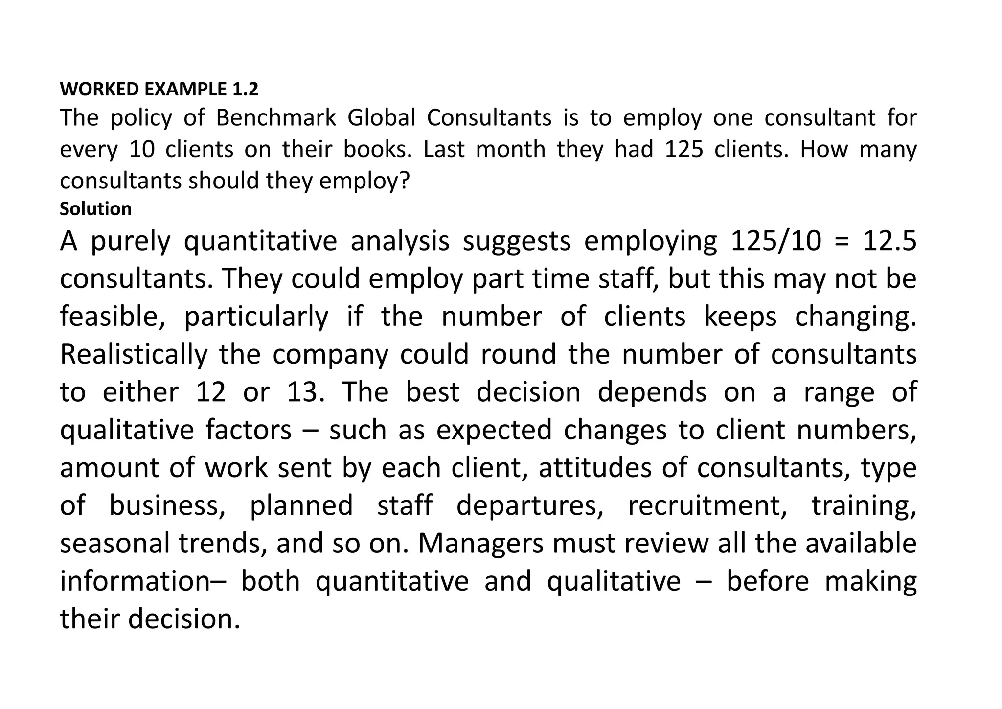 WORKED EXAMPLE 1.2
The policy of Benchmark Global Consultants is to employ one consultant for
every 10 clients on their books. Last month they had 125 clients. How many
consultants should they employ?
Solution
A purely quantitative analysis suggests employing 125/10 = 12.5
consultants. They could employ part time staff, but this may not be
feasible, particularly if the number of clients keeps changing.
Realistically the company could round the number of consultants
to either 12 or 13. The best decision depends on a range of
qualitative factors – such as expected changes to client numbers,
amount of work sent by each client, attitudes of consultants, type
of business, planned staff departures, recruitment, training,
seasonal trends, and so on. Managers must review all the available
information– both quantitative and qualitative – before making
their decision.
 