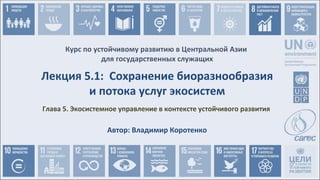 Курс по устойчивому развитию в Центральной Азии
для государственных служащих
Глава 5. Экосистемное управление в контексте устойчивого развития
Лекция 5.1: Сохранение биоразнообразия
и потока услуг экосистем
Автор: Владимир Коротенко
 