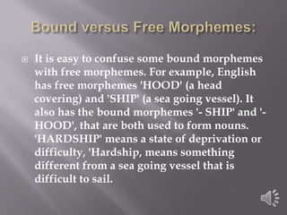 Bound versus Free Morphemes:It is easy to confuse some bound morphemes with free morphemes. For example, English has free morphemes 'HOOD' (a head covering) and 'SHIP' (a sea going vessel). It also has the bound morphemes '- SHIP' and '-HOOD', that are both used to form nouns. 'HARDSHIP' means a state of deprivation or difficulty, 'Hardship, means something different from a sea going vessel that is difficult to sail.