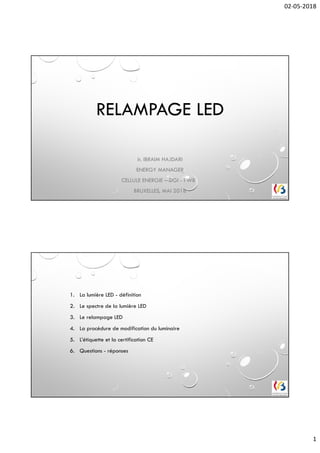 02-05-2018
1
RELAMPAGE LED
Ir. IBRAIM HAJDARI
ENERGY MANAGER
CELLULE ENERGIE – DGI - FWB
BRUXELLES, MAI 2018
1. La lumière LED - définition
2. Le spectre de la lumière LED
3. Le relampage LED
4. La procédure de modification du luminaire
5. L’étiquette et la certification CE
6. Questions - réponses
 