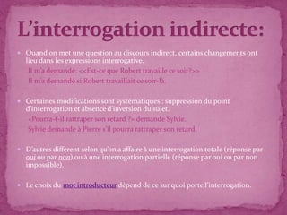  Quand on met une question au discours indirect, certains changements ont
lieu dans les expressions interrogative.
Il m’a demandé: <<Est-ce que Robert travaille ce soir?>>
Il m’a demandé si Robert travaillait ce soir-là.
 Certaines modifications sont systématiques : suppression du point
d’interrogation et absence d’inversion du sujet.
«Pourra-t-il rattraper son retard ?» demande Sylvie.
Sylvie demande à Pierre s'il pourra rattraper son retard.
 D’autres diffèrent selon qu’on a affaire à une interrogation totale (réponse par
oui ou par non) ou à une interrogation partielle (réponse par oui ou par non
impossible).
 Le choix du mot introducteur dépend de ce sur quoi porte l’interrogation.
 