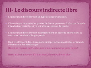  Le discours indirect libre est un type de discours indirect.
 L’énonciateur interprète les paroles de l’autre personne: il n’y a pas de verbe
introducteur mais il peut y a voir d’autres indices de parole.
 Le discours indirect libre est essentiellement un procédé littéraire qui se
rencontre peu dans la langue parlée.
 Il est très fréquent dans les romans car il permet de monter les sentiments
ou émotions des personnages:
Idriss n’en revenait pas! On lui avait même donné deux cents francs!
Pierre le disait toujours. S’il était riche, il ne travaillerait plus !
 
