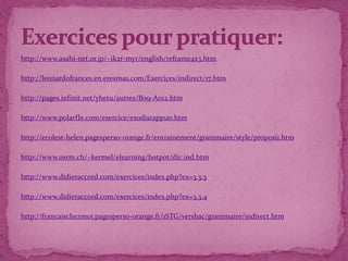 http://www.asahi-net.or.jp/~ik2r-myr/english/reframe4x3.htm
http://leonardofrances.en.eresmas.com/Exercices/indirect/17.htm
http://pages.infinit.net/yhetu/autres/B09-A012.htm
http://www.polarfle.com/exercice/exodisrapp1av.htm
http://ecolest-helen.pagesperso-orange.fr/entrainement/grammaire/style/proposi1.htm
http://www.osrm.ch/~kermel/elearning/hotpot/dic.ind.htm
http://www.didieraccord.com/exercices/index.php?ex=3.3.3
http://www.didieraccord.com/exercices/index.php?ex=3.3.4
http://francaischezmoi.pagesperso-orange.fr/1STG/versbac/grammaire/indirect.htm
 