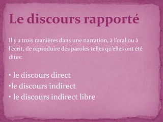 Le discours rapporté
Il y a trois manières dans une narration, à l’oral ou à
l’écrit, de reproduire des paroles telles qu’elles ont été
dites:
• le discours direct
•le discours indirect
• le discours indirect libre
 