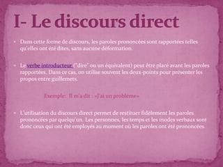 Dans cette forme de discours, les paroles prononcées sont rapportées telles
qu'elles ont été dites, sans aucune déformation.
 Le verbe introducteur ("dire" ou un équivalent) peut être placé avant les paroles
rapportées. Dans ce cas, on utilise souvent les deux-points pour présenter les
propos entre guillemets.
Exemple: Il m'a dit : «J'ai un problème»
 L'utilisation du discours direct permet de restituer fidèlement les paroles
prononcées par quelqu'un. Les personnes, les temps et les modes verbaux sont
donc ceux qui ont été employés au moment où les paroles ont été prononcées.
 
