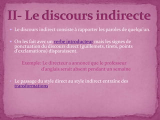  Le discours indirect consiste à rapporter les paroles de quelqu'un.
 On les fait avec un verbe introducteur mais les signes de
ponctuation du discours direct (guillemets, tirets, points
d'exclamations) disparaissent.
Exemple: Le directeur a annoncé que le professeur
d’anglais serait absent pendant un semaine
• Le passage du style direct au style indirect entraîne des
transformations.
.
 