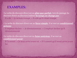•Le verbe du discours direct est au plus-que-parfait, lors du passage du
discours direct au discours indirect le temps ne change pas ;
Il a dit : « Je m'étais trompé. » Il a dit qu'il s'était trompé.
• Le verbe du discours direct est au futur simple, il se met au conditionnel
présent:
L'employé déclare : « Je démissionnerai. » L'employé déclare qu'il
démissionnerait
•Le verbe du discours direct est au futur antérieur, il se met au
conditionnel passé:
Il l'a assuré : « Je serai arrivé avant toi. » Il l'a assuré qu'il serait arrivé avant
lui.
EXAMPLES:
 