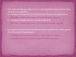  Si le verbe du discours direct et au mode impératif nous avons le choix
entre deux possibilités :
a)- remplacer l'impératif par l'infinitif précédé par une préposition.
Il lui dit : « Viens chez moi. » Il lui dit de venir chez lui.
b)- remplacer l'impératif par le mode subjonctif.
Il lui dit : « Viens chez moi. » Il lui dit qu'il vienne chez lui.
 Les signes de ponctuation du discours direct (guillemets, tirets, points
d'exclamations) disparaissent.
La police annonce aux parents : « Votre fille est morte ».
La police annonce aux parents que leur fille est morte.
 