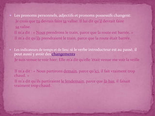  Les pronoms personnels, adjectifs et pronoms possessifs changent:
Je crois que tu devrais faire ta valise: Il lui dit qu’il devrait faire
sa valise.
Il m'a dit : « Nous prendrons le train, parce que la route est barrée. »
Il m'a dit qu'ils prendraient le train, parce que la route était barrée.
 Les indicateurs de temps et de lieu: si le verbe introducteur est au passé, il
peut aussi y avoir des changements.
Je suis venue te voir hier: Elle m’a dit qu’elle ‘était venue me voir la veille
Il m'a dit : « Nous partirons demain, parce qu'ici, il fait vraiment trop
chaud. »
Il m'a dit qu'ils partiraient le lendemain, parce que là-bas, il faisait
vraiment trop chaud.
 
