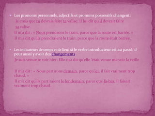  Les pronoms personnels, adjectifs et pronoms possessifs changent:
    Je crois que tu devrais faire ta valise: Il lui dit qu’il devrait faire
    sa valise.
   Il m'a dit : « Nous prendrons le train, parce que la route est barrée. »
   Il m'a dit qu'ils prendraient le train, parce que la route était barrée.

 Les indicateurs de temps et de lieu: si
                                        le verbe introducteur est au passé, il
   peut aussi y avoir des changements.
   Je suis venue te voir hier: Elle m’a dit qu’elle ‘était venue me voir la veille

   Il m'a dit : « Nous partirons demain, parce qu'ici, il fait vraiment trop
   chaud. »
   Il m'a dit qu'ils partiraient le lendemain, parce que là-bas, il faisait
   vraiment trop chaud.
 