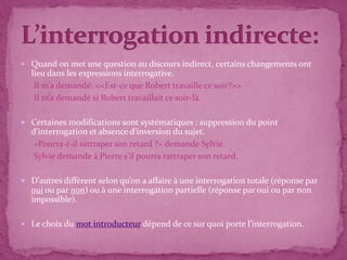  Quand on met une question au discours indirect, certains changements ont
  lieu dans les expressions interrogative.
   Il m’a demandé: <<Est-ce que Robert travaille ce soir?>>
   Il m’a demandé si Robert travaillait ce soir-là.

 Certaines modifications sont systématiques : suppression du point
  d’interrogation et absence d’inversion du sujet.
   «Pourra-t-il rattraper son retard ?» demande Sylvie.
   Sylvie demande à Pierre s'il pourra rattraper son retard.

 D’autres diffèrent selon qu’on a affaire à une interrogation totale (réponse par
  oui ou par non) ou à une interrogation partielle (réponse par oui ou par non
  impossible).

 Le choix du mot introducteur dépend de ce sur quoi porte l’interrogation.
 