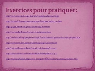 http://www.asahi-net.or.jp/~ik2r-myr/english/reframe4x3.htm

http://leonardofrances.en.eresmas.com/Exercices/indirect/17.htm

http://pages.infinit.net/yhetu/autres/B09-A012.htm

http://www.polarfle.com/exercice/exodisrapp1av.htm

http://ecolest-helen.pagesperso-orange.fr/entrainement/grammaire/style/proposi1.htm

http://www.osrm.ch/~kermel/elearning/hotpot/dic.ind.htm

http://www.didieraccord.com/exercices/index.php?ex=3.3.3

http://www.didieraccord.com/exercices/index.php?ex=3.3.4

http://francaischezmoi.pagesperso-orange.fr/1STG/versbac/grammaire/indirect.htm
 