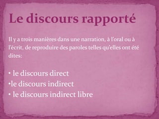 Le discours rapporté
Il y a trois manières dans une narration, à l’oral ou à
l’écrit, de reproduire des paroles telles qu’elles ont été
dites:


• le discours direct
•le discours indirect
• le discours indirect libre
 