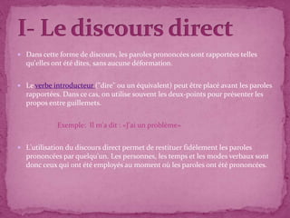  Dans cette forme de discours, les paroles prononcées sont rapportées telles
  qu'elles ont été dites, sans aucune déformation.


 Le verbe introducteur ("dire" ou un équivalent) peut être placé avant les paroles
  rapportées. Dans ce cas, on utilise souvent les deux-points pour présenter les
  propos entre guillemets.


             Exemple: Il m'a dit : «J'ai un problème»


 L'utilisation du discours direct permet de restituer fidèlement les paroles
  prononcées par quelqu'un. Les personnes, les temps et les modes verbaux sont
  donc ceux qui ont été employés au moment où les paroles ont été prononcées.
 