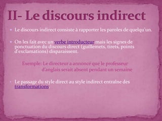  Le discours indirect consiste à rapporter les paroles de quelqu'un.

 On les fait avec un verbe introducteur mais les signes de
    ponctuation du discours direct (guillemets, tirets, points
    d'exclamations) disparaissent.

       Exemple: Le directeur a annoncé que le professeur
               d’anglais serait absent pendant un semaine

• Le passage du style direct au style indirect entraîne des
    transformations.



.
 