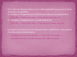  Si le verbe du discours direct et au mode impératif nous avons le choix
  entre deux possibilités :
  a)- remplacer l'impératif par l'infinitif précédé par une préposition.
      Il lui dit : « Viens chez moi. » Il lui dit de venir chez lui.
  b)- remplacer l'impératif par le mode subjonctif.
      Il lui dit : « Viens chez moi. » Il lui dit qu'il vienne chez lui.

 Les signes de ponctuation du discours direct (guillemets, tirets, points
  d'exclamations) disparaissent.
      La police annonce aux parents : « Votre fille est morte ».
     La police annonce aux parents que leur fille est morte.
 