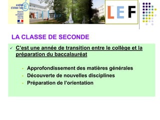  C’est une année de transition entre le collège et la
préparation du baccalauréat
 Approfondissement des matières générales
 Découverte de nouvelles disciplines
 Préparation de l’orientation
LA CLASSE DESECONDE:
LA CLASSE DE SECONDE
 