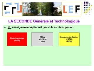  Un enseignement optionnel possible au choix parmi :
Biotechnologies
(1h30)
ECLA
Latin/Grec
(2/3h)
Management et Gestion
+ RALY
(2h30)
LA SECONDE Générale et Technologique
 