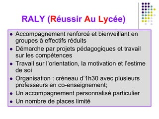 RALY (Réussir Au Lycée)
 Accompagnement renforcé et bienveillant en
groupes à effectifs réduits
 Démarche par projets pédagogiques et travail
sur les compétences
 Travail sur l’orientation, la motivation et l’estime
de soi
 Organisation : créneau d’1h30 avec plusieurs
professeurs en co-enseignement;
 Un accompagnement personnalisé particulier
 Un nombre de places limité
 