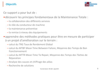 3Tout droit réservé - CIPE 2015 - www.CIPE.fr
Ce support a pour but de :
•découvrir les principes fondamentaux de la Maintenance Totale :
– la collaboration des différents services
– le rôle du conducteur de machine
– la maintenance préventive
– la remise à niveau des équipements
•apprendre des méthodes pratiques pour être en mesure de participer
à un projet d'amélioration sur le terrain :
– calcul du TRG Taux de Rendement Global
– calcul du MTBF Mean Time Between Failure, Moyenne des Temps de Bon
Fonctionnement
– calcul du MTTR Mean Time To Repair, Moyenne des Temps des Tâches de
Réparation
– Analyse des causes et chiffrage des aléas
– Recherche de solutions
Objectifs
 