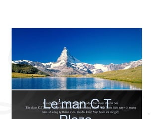 Le’man C.T
             là một tác phẩm nghệ thuật dịch vụ độc đáo được đầu tư bởi
Tập đoàn C.TGroup – Tập đoàn chuyên nghiệp hàng đầu ở Việt Nam hiện nay với mạng
            lưới 36 công ty thành viên, trải dài khắp Việt Nam và thế giới
                                                                                   1
 