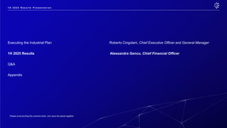 Please avoid printing this colourful slide. Let’s save the planet together.
Executing the Industrial Plan Roberto Cingolani, Chief Executive Officer and General Manager
1H 2025 Results Alessandra Genco, Chief Financial Officer
Q&A
Appendix
1 H 2 0 2 5 R e s u l t s P r e s e n t a t i o n
 
