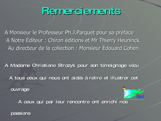 Remerciements A Monsieur le Professeur Ph.J.Parquet pour sa préface A Notre Éditeur : Chiron éditions et Mr Thierry Heuninck Au directeur de la collection : Monsieur Édouard Cohen A Madame Christiane Strozyk pour son témoignage vécu A tous ceux qui nous ont aidés à relire et illustrer cet ouvrage A ceux qui par leur rencontre ont enrichi nos passions .....A mon épouse Béatrice 