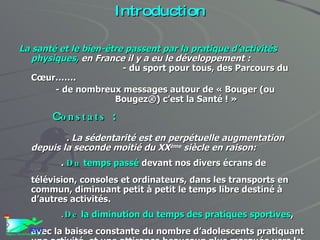 Introduction La santé et le bien-être passent par la pratique d’activités physiques,  en France il y a eu le développement :   - du sport pour tous, des Parcours du Cœur……. - de nombreux messages autour de « Bouger (ou  Bougez®) c’est la Santé ! » C onstats  : . La sédentarité est en perpétuelle augmentation depuis la seconde moitié du XX ème  siècle en raison: .  Du  temps passé  devant nos divers écrans de télévision, consoles et ordinateurs, dans les transports en commun, diminuant petit à petit le temps libre destiné à d’autres activités. . De  la   diminution du temps des pratiques sportives , avec la baisse constante du nombre d’adolescents pratiquant une activité  et une attirance beaucoup plus marquée vers le libre choix ...et le sport à la télé ! 