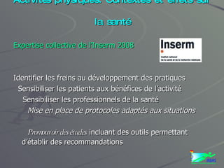 Activités physiques. Contextes et effets sur la santé Expertise collective de l’Inserm 2008 Identifier les freins au développement des pratiques Sensibiliser les patients aux bénéfices de l’activité Sensibiliser les professionnels de la santé Mise en place de protocoles adaptés aux situations Promouvoir des études  incluant des outils permettant d’établir des recommandations 