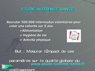 ETUDE NUTRINET SANTE Recruter 500.000 internautes volontaires pour créer une cohorte sur 5 ans  +Alimentation + Hygiène de vie + Activité physique But : Mesurer l’impact de ces paramètres sur la qualité globale du vieillissement. www.etude-nutrinet-sante.fr 