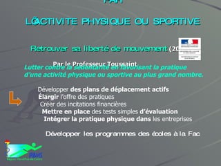 PLAN NATIONAL DE PREVENTION  PAR  L’ACTIVITE PHYSIQUE OU SPORTIVE Retrouver sa liberté de mouvement  (2009 ) Par le Professeur Toussaint Lutter contre la sédentarité en favorisant la pratique  d’une activité physique ou sportive au plus grand nombre. Développer  des plans de déplacement actifs Élargir  l’offre des pratiques Créer des incitations financières Mettre en place  des tests simples  d’évaluation Intégrer la pratique physique dans  les entreprises Développer les programmes des écoles à la Fac 