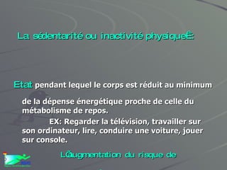 La sédentarité ou inactivité physique : Etat   pendant lequel le corps est réduit au minimum de la dépense énergétique proche de celle du métabolisme de repos. EX: Regarder la télévision, travailler sur son ordinateur, lire, conduire une voiture, jouer sur console.  L’augmentation du risque de mortalité est de 30 % chez les sujets sédentaires   