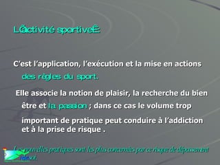 L’activité sportive : C’est l’application, l’exécution et la mise en actions  des règles du sport. Elle associe la notion de plaisir, la recherche du bien être et  la passion  ; dans ce cas le volume trop important de pratique peut conduire à l’addiction et à la prise de risque . Les nouvelles pratiques sont les plus concernées par ce risque de dépassement de soi. 
