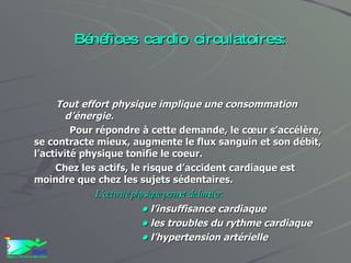 Bénéfices cardio circulatoires: Tout effort physique implique une consommation d’énergie.  Pour répondre à cette demande, le cœur s’accélère, se contracte mieux, augmente le flux sanguin et son débit,  l’activité physique tonifie le coeur. Chez les actifs, le risque d’accident cardiaque est moindre que chez les sujets sédentaires. L’activité physique permet de limiter: •   l’insuffisance cardiaque  •  les troubles du rythme cardiaque  •   l’hypertension artérielle 